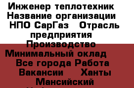 Инженер-теплотехник › Название организации ­ НПО СарГаз › Отрасль предприятия ­ Производство › Минимальный оклад ­ 1 - Все города Работа » Вакансии   . Ханты-Мансийский,Нефтеюганск г.